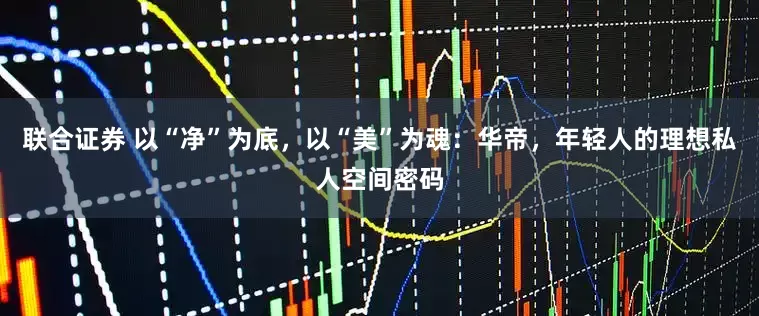 联合证券 以“净”为底，以“美”为魂：华帝，年轻人的理想私人空间密码