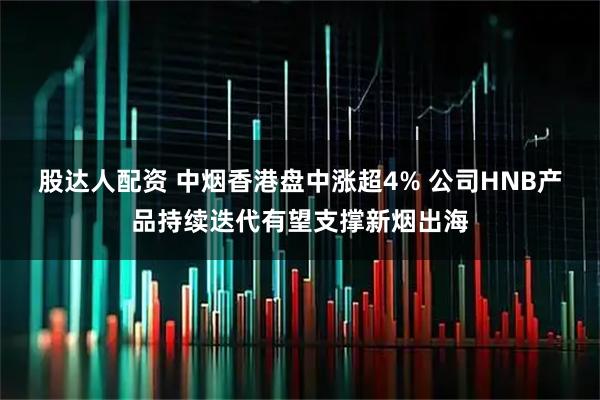 股达人配资 中烟香港盘中涨超4% 公司HNB产品持续迭代有望支撑新烟出海