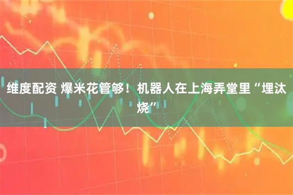 维度配资 爆米花管够！机器人在上海弄堂里“埋汰烧”