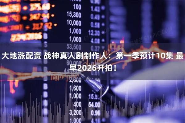 大地涨配资 战神真人剧制作人：第一季预计10集 最早2026开拍！