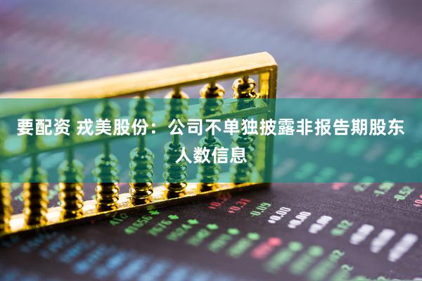 要配资 戎美股份：公司不单独披露非报告期股东人数信息