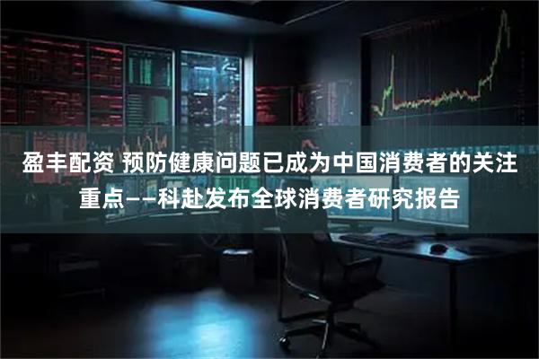 盈丰配资 预防健康问题已成为中国消费者的关注重点——科赴发布全球消费者研究报告