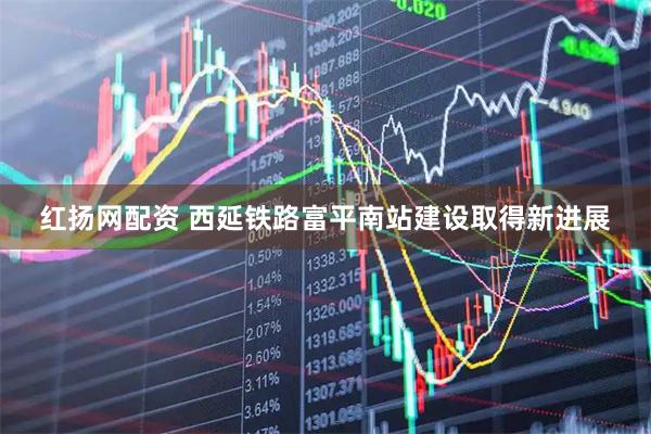 红扬网配资 西延铁路富平南站建设取得新进展