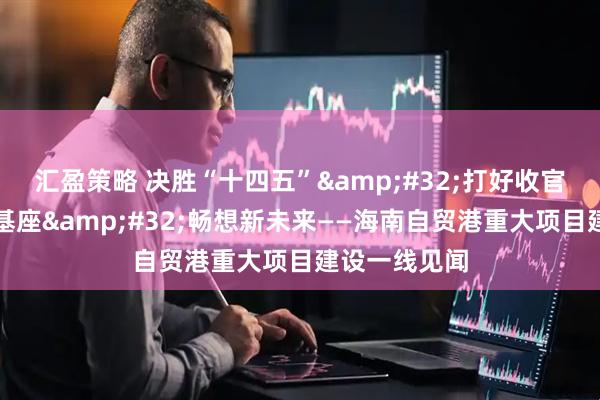 汇盈策略 决胜“十四五”&#32;打好收官战｜打好新基座&#32;畅想新未来——海南自贸港重大项目建设一线见闻