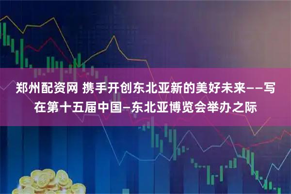 郑州配资网 携手开创东北亚新的美好未来——写在第十五届中国—东北亚博览会举办之际