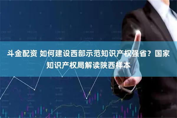斗金配资 如何建设西部示范知识产权强省？国家知识产权局解读陕西样本