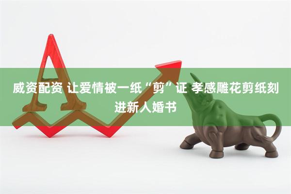 威资配资 让爱情被一纸“剪”证 孝感雕花剪纸刻进新人婚书