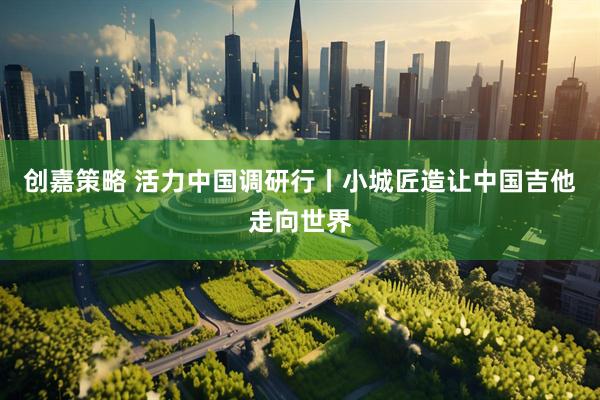 创嘉策略 活力中国调研行丨小城匠造让中国吉他走向世界