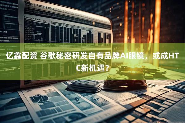 亿鑫配资 谷歌秘密研发自有品牌AI眼镜，或成HTC新机遇？