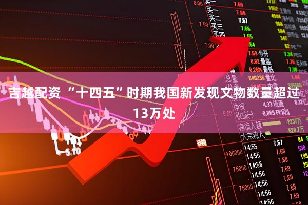 吉越配资 “十四五”时期我国新发现文物数量超过13万处