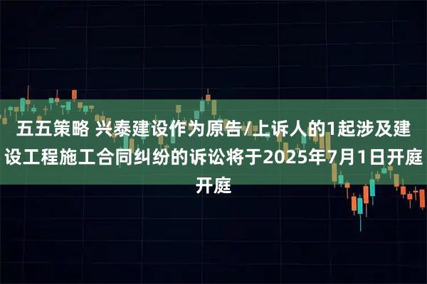 五五策略 兴泰建设作为原告/上诉人的1起涉及建设工程施工合同纠纷的诉讼将于2025年7月1日开庭