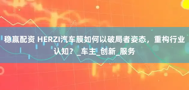 稳赢配资 HERZI汽车膜如何以破局者姿态，重构行业认知？_车主_创新_服务