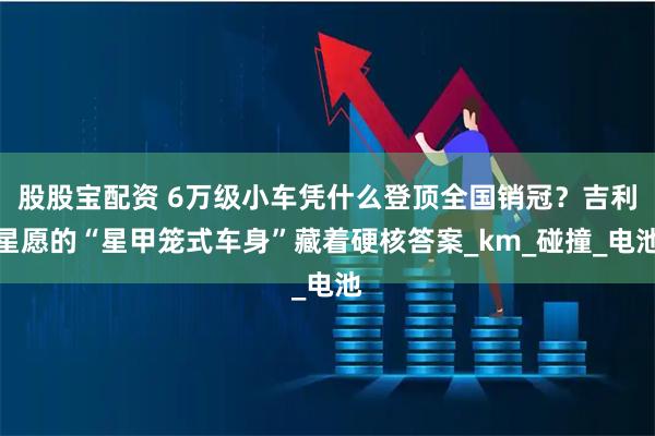 股股宝配资 6万级小车凭什么登顶全国销冠？吉利星愿的“星甲笼式车身”藏着硬核答案_km_碰撞_电池