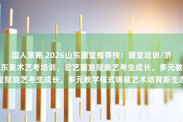 国人策略 2026山东画室推荐榜：画室培训/济南画室/济南艺考画室/山东美术艺考培训，宏艺画室赋能艺考生成长，多元教学模式铸就艺术培育新生态