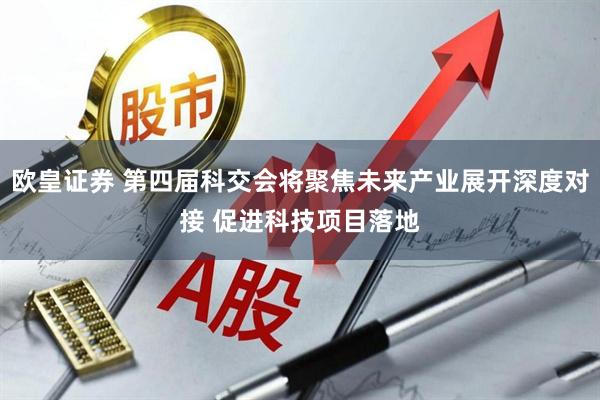 欧皇证券 第四届科交会将聚焦未来产业展开深度对接 促进科技项目落地