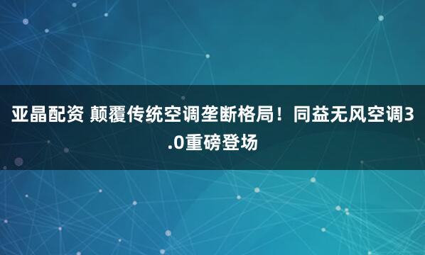 亚晶配资 颠覆传统空调垄断格局！同益无风空调3.0重磅登场